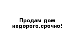 Продам дом недорого,срочно!